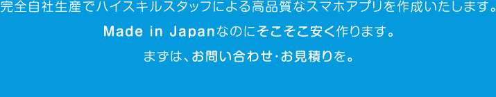 完全自社生産でハイスキルスタッフによる高品質なスマホアプリを作成いたします。Ｍａｄｅ ｉｎ Ｊａｐａｎなのにそこそこ安く作ります。まずは、お問い合わせ・お見積りを。